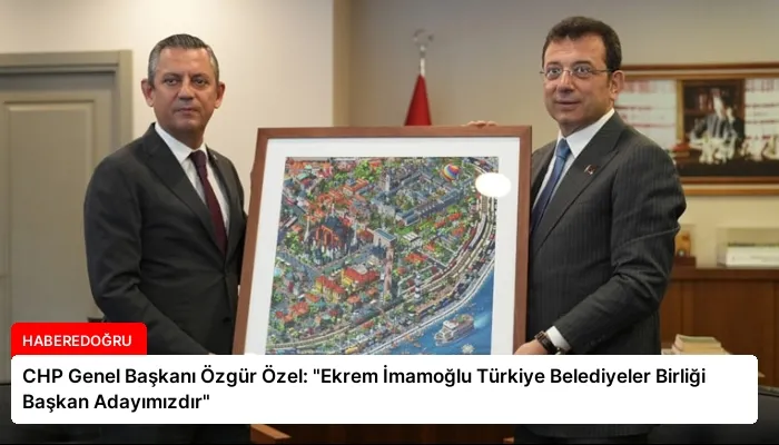 CHP Genel Başkanı Özgür Özel: “Ekrem İmamoğlu Türkiye Belediyeler Birliği Başkan Adayımızdır”
