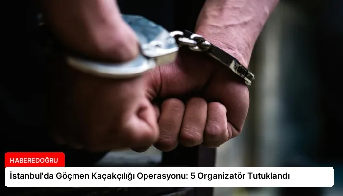 İstanbul’da Göçmen Kaçakçılığı Operasyonu: 5 Organizatör Tutuklandı