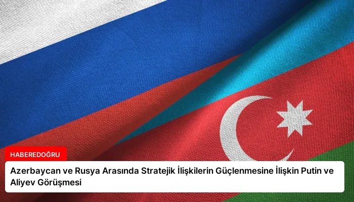 Azerbaycan ve Rusya Arasında Stratejik İlişkilerin Güçlenmesine İlişkin Putin ve Aliyev Görüşmesi