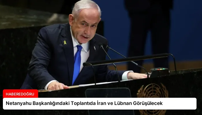 Netanyahu Başkanlığındaki Toplantıda İran ve Lübnan Görüşülecek