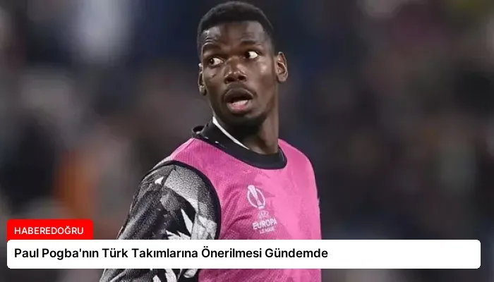 Paul Pogba’nın Türk Takımlarına Önerilmesi Gündemde