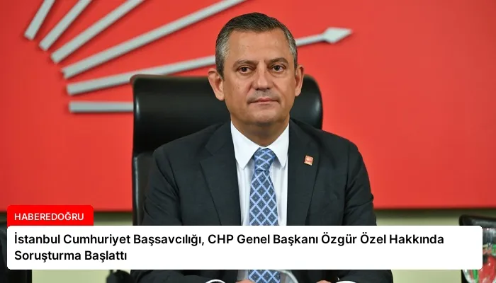 İstanbul Cumhuriyet Başsavcılığı, CHP Genel Başkanı Özgür Özel Hakkında Soruşturma Başlattı