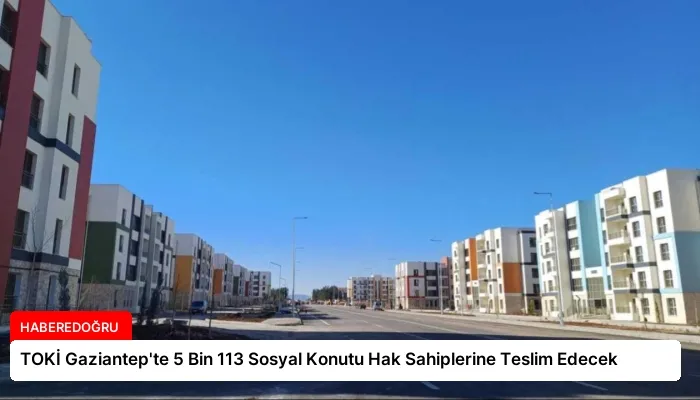 TOKİ Gaziantep’te 5 Bin 113 Sosyal Konutu Hak Sahiplerine Teslim Edecek