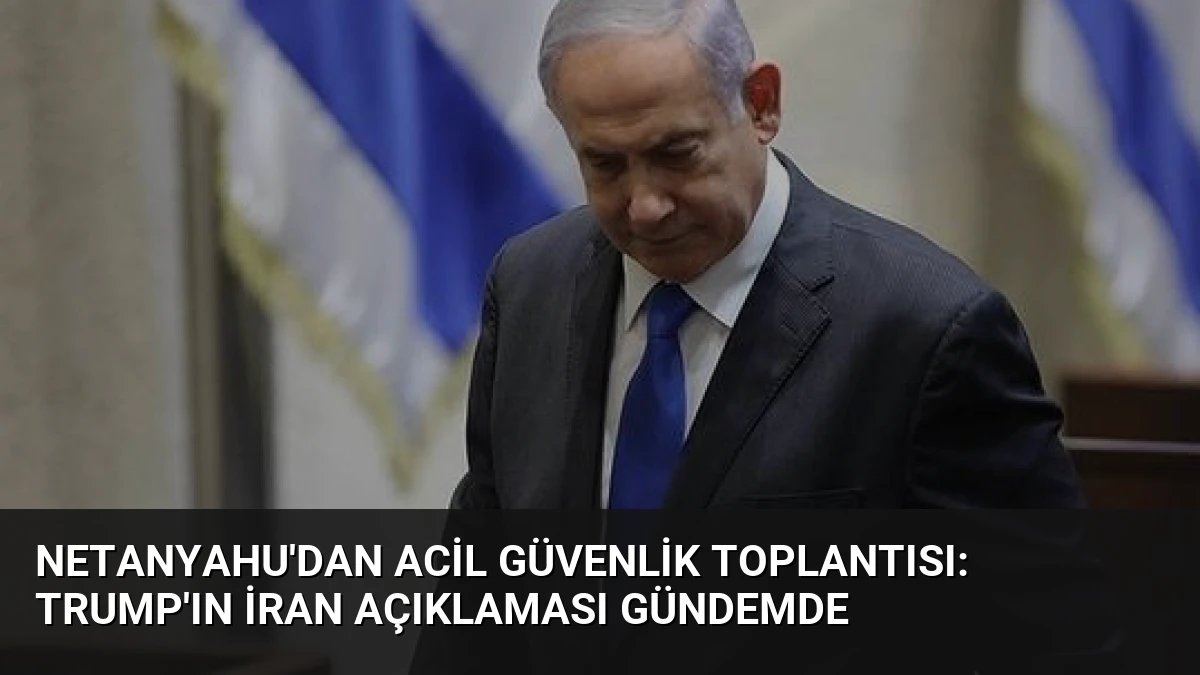 Netanyahu’dan Acil Güvenlik Toplantısı: Trump’ın İran Açıklaması Gündemde