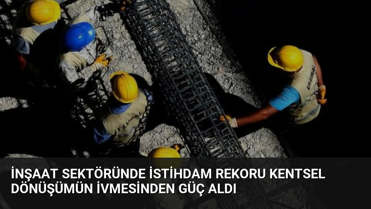 İnşaat Sektöründe İstihdam Rekoru Kentsel Dönüşümün İvmesinden Güç Aldı